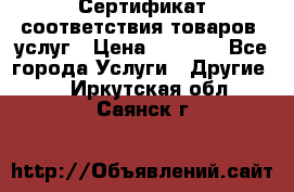 Сертификат соответствия товаров, услуг › Цена ­ 4 000 - Все города Услуги » Другие   . Иркутская обл.,Саянск г.